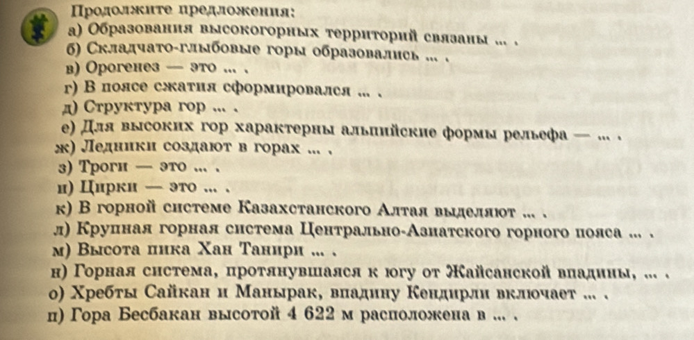 Προдолжиτе предложения:
α) Образовання высокогорных τерриторий связаны ... .
σ) Складчаτο-глыбовые горы образовалиеь ... .
в) Орогенез — это ... .
r) В полсе сжатия сформировался ... .
д) Cтруктура гop ... .
) Для высоких гор харакτерны альπийские формы рельефа — ... .
ж) Ледники создают вгорах ... .
3) Трогн — это ... .
и) Цирки — это ... .
κ) В горной системе Казахстанского Алτая выделπιοτ ... .
л) Круиная горная система ЦентральноδАзнатского горного полса ... .
м) Высота пика Χан Танири .. .
н) Γорнаяснстема, протянувшался к югу от Кайсанской вπадины, ... .
ο) Χребты Сайкан и Манырак, вπадину Κендирли вклюοчает ... .
ц) Γора Бесбакан высотой 4 622м расположена в ... .