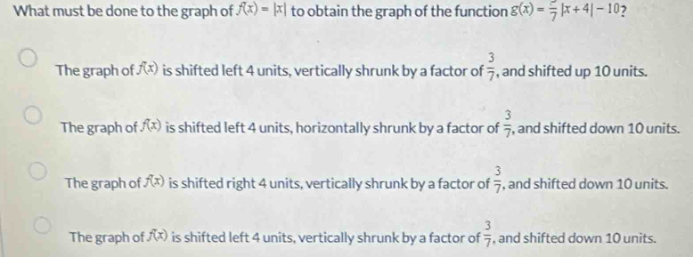 What must be done to the graph of f(x)=|x| to obtain the graph of the function g(x)=frac 7|x+4|-10 ?
The graph of f(x) is shifted left 4 units, vertically shrunk by a factor of  3/7  , and shifted up 10 units.
The graph of f(x) is shifted left 4 units, horizontally shrunk by a factor of  3/7 , , and shifted down 10 units.
The graph of f(x) is shifted right 4 units, vertically shrunk by a factor of  3/7  , and shifted down 10 units.
The graph of f(x) is shifted left 4 units, vertically shrunk by a factor of  3/7  , and shifted down 10 units.