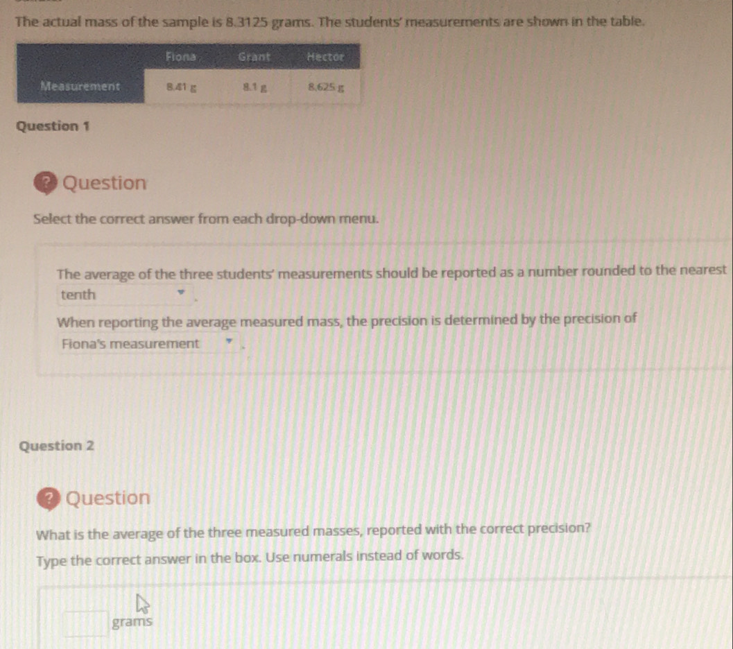 The actual mass of the sample is 8.3125 grams. The students' measurements are shown in the table. 
Question 1 
Question 
Select the correct answer from each drop-down menu. 
The average of the three students' measurements should be reported as a number rounded to the nearest 
tenth 
When reporting the average measured mass, the precision is determined by the precision of 
Fiona's measurement 
Question 2 
? Question 
What is the average of the three measured masses, reported with the correct precision? 
Type the correct answer in the box. Use numerals instead of words.
grams