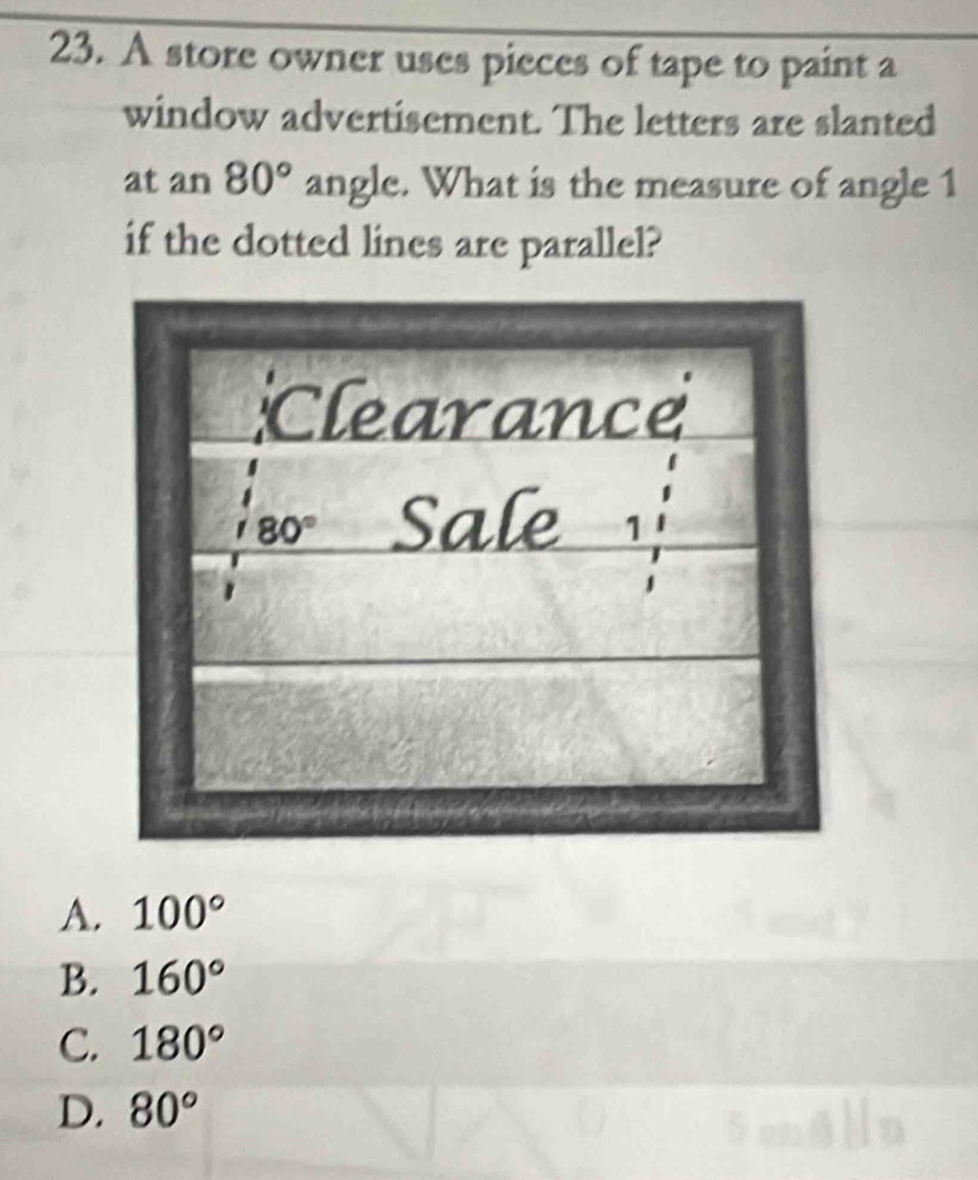 A store owner uses pieces of tape to paint a
window advertisement. The letters are slanted
at an 80° angle. What is the measure of angle 1
if the dotted lines are parallel?
A. 100°
B. 160°
C. 180°
D. 80°