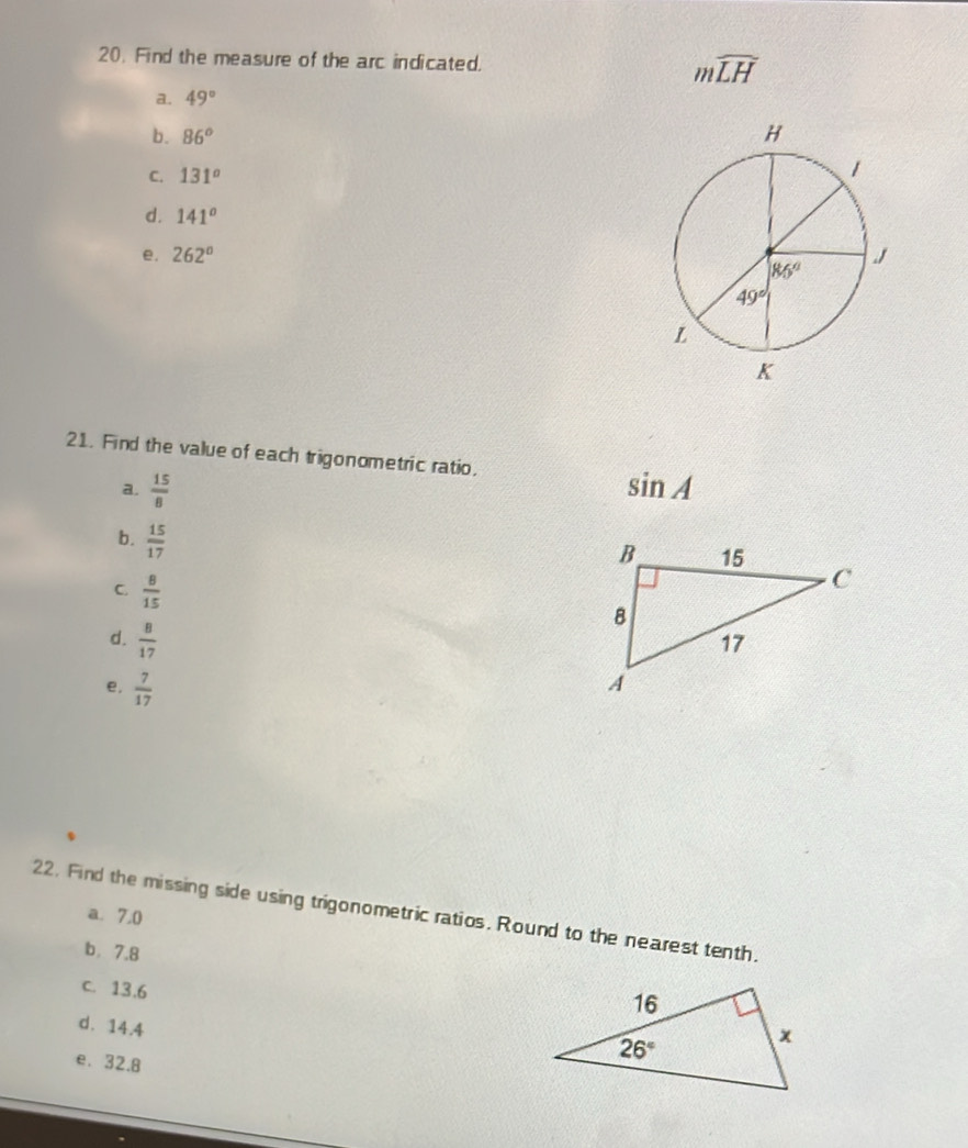 Find the measure of the arc indicated. mwidehat LH
a. 49°
b. 86°
C. 131°
d. 141°
e. 262°
21. Find the value of each trigonometric ratio.
a.  15/8  sin A
b.  15/17 
C.  8/15 
d.  8/17 
e.  7/17 
22. Find the missing side using trigonometric ratios. Round to the nearest tenth.
a. 7.0
b，7.8
c. 13.6
d. 14.4
e. 32.8