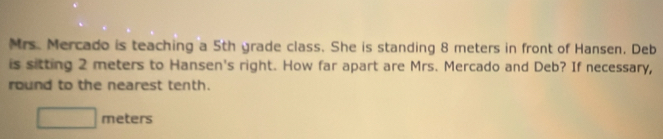 Mrs. Mercado is teaching a 5th grade class. She is standing 8 meters in front of Hansen. Deb 
is sitting 2 meters to Hansen's right. How far apart are Mrs. Mercado and Deb? If necessary, 
round to the nearest tenth.
□ meters