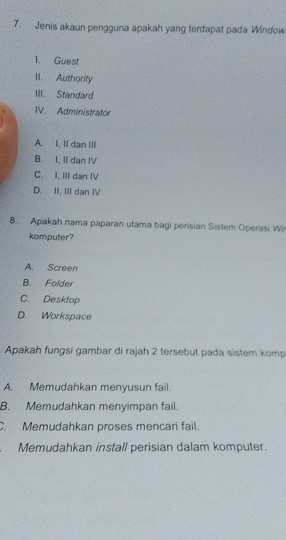 Jenis akaun pengguna apakah yang terdapat pada Window
1. Guest
II. Authority
III. Standard
IV. Administrator
A. I, II dan III
B. I, II dan IV
C. I, III dan IV
D. II, III dan IV
8. Apakah nama paparan utama bagi perisian Sistem Operasi Wi
komputer?
A. Screen
B. Folder
C. Desktop
D. Workspace
Apakah fungsi gambar di rajah 2 tersebut pada sistem komp
A. Memudahkan menyusun fail.
B. Memudahkan menyimpan fail.
C. Memudahkan proses mencari fail.
Memudahkan install perisian dalam komputer.