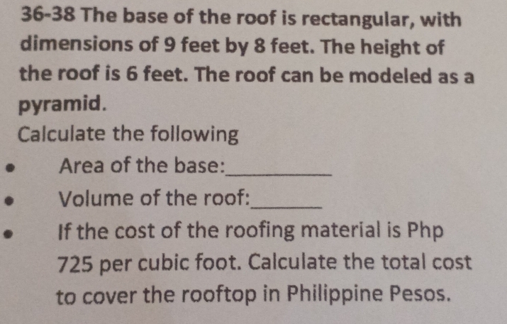 36-38 The base of the roof is rectangular, with 
dimensions of 9 feet by 8 feet. The height of 
the roof is 6 feet. The roof can be modeled as a 
pyramid. 
Calculate the following 
Area of the base:_ 
Volume of the roof:_ 
If the cost of the roofing material is Php
725 per cubic foot. Calculate the total cost 
to cover the rooftop in Philippine Pesos.