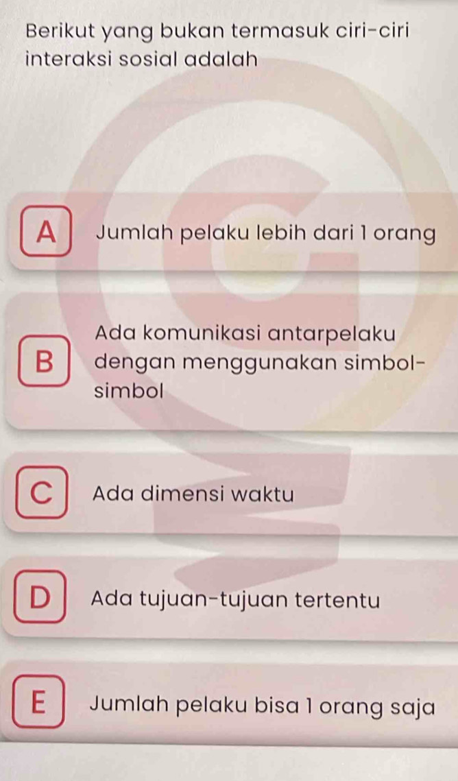 Berikut yang bukan termasuk ciri-ciri
interaksi sosial adalah
A Jumlah pelaku lebih dari 1 orang
Ada komunikasi antarpelaku
B dengan menggunakan simbol-
simbol
C Ada dimensi waktu
D Ada tujuan-tujuan tertentu
E Jumlah pelaku bisa 1 orang saja