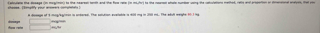 Calculate the dosage (in mcg/min) to the nearest tenth and the flow rate (in mL/hr) to the nearest whole number using the calculations method, ratio and proportion or dimensional analysis, that you 
choose. (Simplify your answers completely.) 
A dosage of 5 mcg/kg/min is ordered. The solution available is 400 mg in 250 mL. The adult weighs 80.3 kg. 
dosage □ mc : g/min
flow rate □ mL/hr