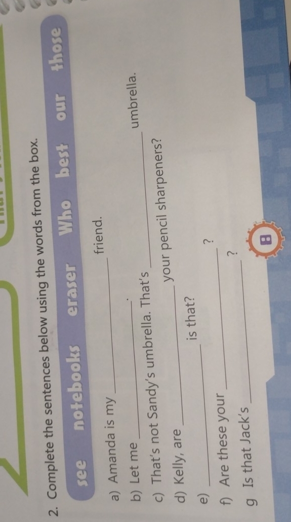 Complete the sentences below using the words from the box. 
see notebooks eraser Who best our those 
a) Amanda is my _friend. 
b) Let me 
. 
c) That’s not Sandy's umbrella. That’s _umbrella. 
d) Kelly, are _your pencil sharpeners? 
_ 
is that? 
e) 
? 
f) Are these your 
_ 
g Is that Jack's _? 
8