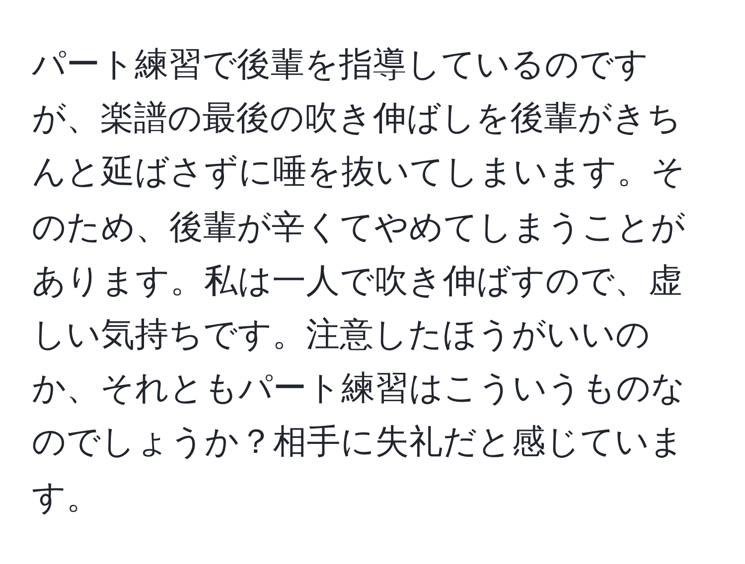 パート練習で後輩を指導しているのですが、楽譜の最後の吹き伸ばしを後輩がきちんと延ばさずに唾を抜いてしまいます。そのため、後輩が辛くてやめてしまうことがあります。私は一人で吹き伸ばすので、虚しい気持ちです。注意したほうがいいのか、それともパート練習はこういうものなのでしょうか？相手に失礼だと感じています。