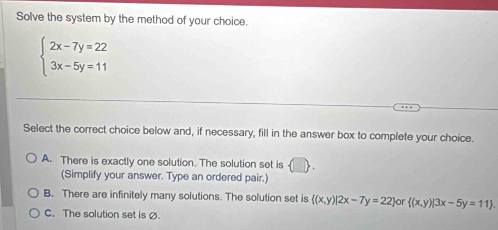 Solve the system by the method of your choice.
beginarrayl 2x-7y=22 3x-5y=11endarray.
Select the correct choice below and, if necessary, fill in the answer box to complete your choice.
A. There is exactly one solution. The solution set is
(Simplify your answer. Type an ordered pair.)
B. There are infinitely many solutions. The solution set is  (x,y)|2x-7y=22 or  (x,y)|3x-5y=11.
C. The solution set is ø.