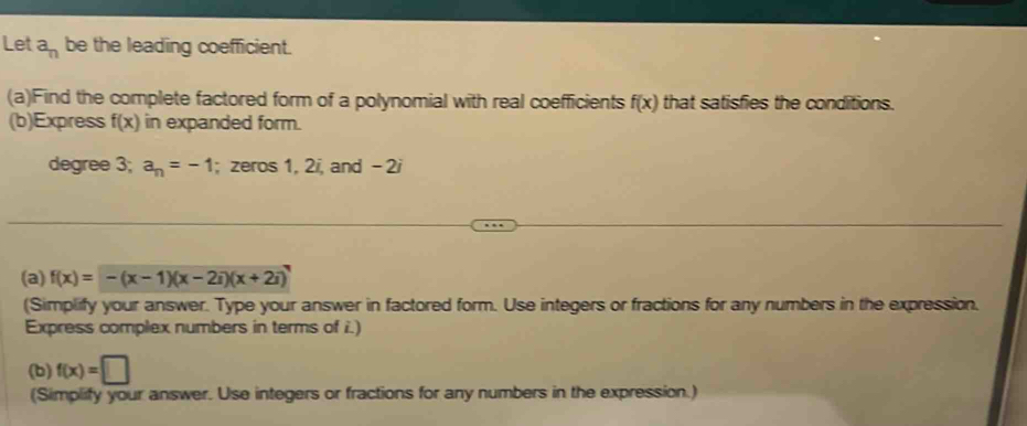 Let a_n be the leading coefficient. 
(a)Find the complete factored form of a polynomial with real coefficients f(x) that satisfies the conditions. 
(b)Express f(x) in expanded form.
degree 3; a_n=-1; zeros 1, 2i, and - 2i
(a) f(x)=-(x-1)(x-2i)(x+2i)
(Simplify your answer. Type your answer in factored form. Use integers or fractions for any numbers in the expression. 
Express complex numbers in terms of i.) 
(b) f(x)=□
(Simplify your answer. Use integers or fractions for any numbers in the expression.)