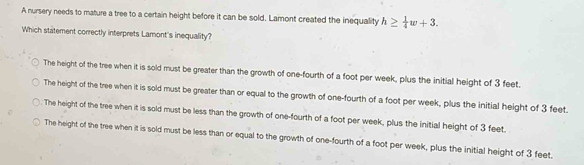 A nursery needs to mature a tree to a certain height before it can be sold. Lamont created the inequality h≥  1/4 w+3. 
Which statement correctly interprets Lamont's inequality?
The height of the tree when it is sold must be greater than the growth of one-fourth of a foot per week, plus the initial height of 3 feet.
The height of the tree when it is sold must be greater than or equal to the growth of one-fourth of a foot per week, plus the initial height of 3 feet.
The height of the tree when it is sold must be less than the growth of one-fourth of a foot per week, plus the initial height of 3 feet.
The height of the tree when it is sold must be less than or equal to the growth of one-fourth of a foot per week, plus the initial height of 3 feet.