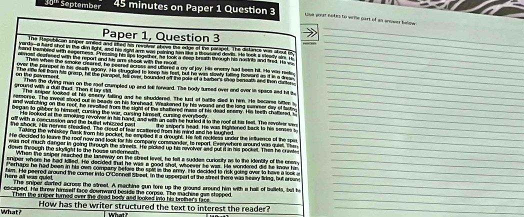 30^(th) September 45 minutes on Paper 1 Question 3 Use your notes to write part of an answer below.
Paper 1, Question 3
_
_
The Republican sniper smiled and lifted his revolver above the edge of the parapet. The distance was about tn_
yards-a hard shot in the dim light, and his right arm was paining him like a thousand devils. He took a steady aim. H
hand trembled with eagerness. Pressing his lips together, he took a deep breath through his nostrils and fired. He wa__
almost deafened with the report and his arm shook with the recoll
Then when the smoke cleared, he peered across and uttered a cry of joy. His enemy had been hit. He was reel_
over the parapet in his death agony. He struggled to keep his feet, but he was slowly falling forward as if in a dream
on the pavement The rifle fell from his grasp, hit the parapet, fell over, bounded off the pole of a barber's shop beneath and then clatter__
Then the dying man on the roof crumpled up and fell forward. The body turned over and over in space and hit th_
ground with a dull thud. Then it lay still
The sniper looked at his enemy falling and he shuddered. The lust of battle died in him. He became bitten by_
remorse. The sweat stood out in beads on his forehead. Weakened by his wound and the long summer day of fastn_
and watching on the roof, he revolted from the sight of the shattered mass of his dead enemy. His teeth chattered, h_
began to gibber to himself, cursing the war, cursing himself, cursing everybody_
He looked at the smoking revolver in his hand, and with an oath he hurled it to the roof at his feet. The revolver wer
off with a concussion and the bullet whizzed past the sniper's head. He was frightened back to his senses by_
the shock. His nerves steadied. The cloud of fear scattered from his mind and he laughed_
Taking the whiskey flask from his pocket, he emptied it a drought. He fell reckless under the influence of the spir
He decided to leave the roof now and look for his company commander, to report. Everywhere around was quiet. The_
was not much danger in going through the streets. He picked up his revolver and put it in his pocket. Then he crawled_
down through the skylight to the house undemeath.
When the sniper reached the laneway on the street level, he felt a sudden curiosity as to the Identity of the enemy
_
sniper whom he had killed. He decided that he was a good shot, whoever he was. He wondered did he know him_
Perhaps he had been in his own company before the split in the army. He decided to risk going over to have a look a_
him. He peered around the comer into O'Connell Street. In the upperpart of the street there was heavy firing, but around_
here all was quiet.
The sniper darted across the street. A machine gun tore up the ground around him with a hail of bullets, but he_
_
escaped. He threw himself face downward beside the corpse. The machine gun stopped._
Then the sniper turned over the dead body and looked into his brother's face
How has the writer structured the text to interest the reader?_
What? What?