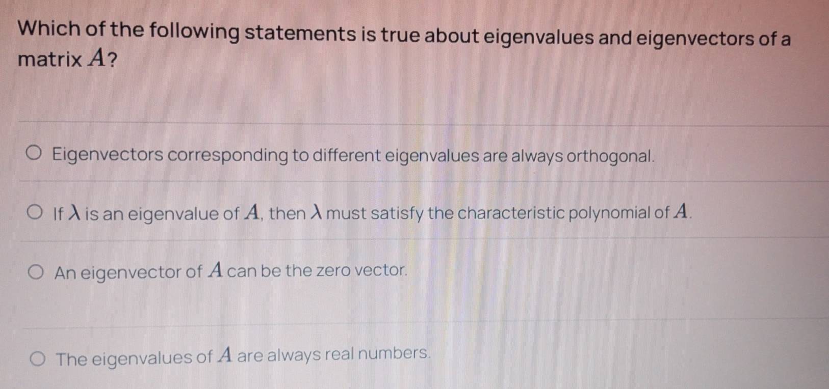 Which of the following statements is true about eigenvalues and eigenvectors of a
matrix A?
Eigenvectors corresponding to different eigenvalues are always orthogonal.
If λ is an eigenvalue of A, thenλ must satisfy the characteristic polynomial of A.
An eigenvector of A can be the zero vector.
The eigenvalues of A are always real numbers.