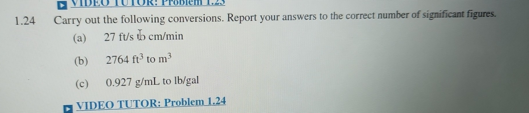VIDEO TÜTÖR: Probiem 12 
1.24 Carry out the following conversions. Report your answers to the correct number of significant figures. 
(a) 27 ft/s t cm/min
(b) 2764ft^3 to m^3
(c) 0.927 g/mL to lb/gal
VIDEO TUTOR: Problem 1.24