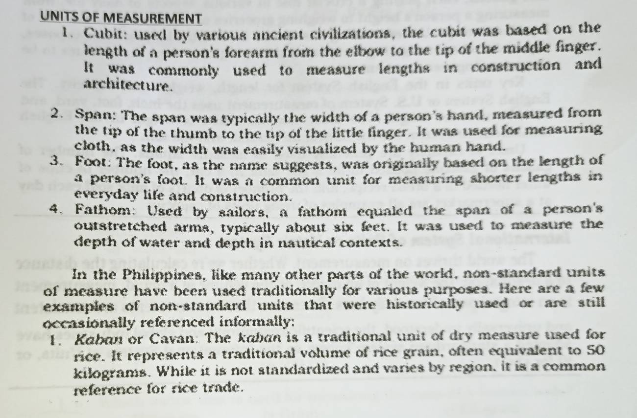 UNITS OF MEASUREMENT 
1. Cubit: used by various ancient civilizations, the cubit was based on the 
length of a person's forearm from the elbow to the tip of the middle finger. 
It was commonly used to measure lengths in construction and 
architecture. 
2. Span: The span was typically the width of a person's hand, measured from 
the tip of the thumb to the tip of the little finger. It was used for measuring 
cloth, as the width was easily visualized by the human hand. 
3. Foot: The foot, as the name suggests, was originally based on the length of 
a person's foot. It was a common unit for measuring shorter lengths in 
everyday life and construction. 
4. Fathom: Used by sailors, a fathom equaled the span of a person's 
outstretched arms, typically about six feet. It was used to measure the 
depth of water and depth in nautical contexts. 
In the Philippines, like many other parts of the world, non-standard units 
of measure have been used traditionally for various purposes. Here are a few 
examples of non-standard units that were historically used or are still 
occasionally referenced informally: 
1. Kaban or Cavan: The kaban is a traditional unit of dry measure used for 
rice. It represents a traditional volume of rice grain, often equivalent to 50
kilograms. While it is not standardized and varies by region, it is a common 
reference for rice trade.