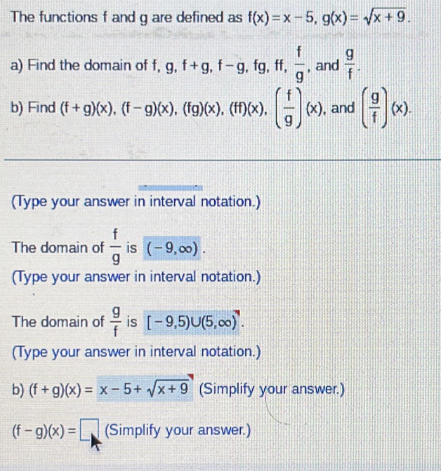 The functions f and g are defined as f(x)=x-5, g(x)=sqrt(x+9). 
a) Find the domain of f, g, f+g, f-g , fg, ff,  f/g  , and  g/f . 
b) Find (f+g)(x), (f-g)(x), (fg)(x), (ff)(x), ( f/g )(x) , and ( g/f )(x). 
(Type your answer in interval notation.) 
The domain of  f/g  is (-9,∈fty ). 
(Type your answer in interval notation.) 
The domain of  g/f  is [-9,5)∪ (5,∈fty )^7. 
(Type your answer in interval notation.) 
b) (f+g)(x)=x-5+sqrt(x+9) (Simplify your answer.)
(f-g)(x)=□ (Simplify your answer.)