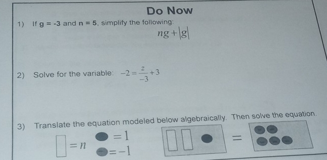 Do Now 
1 If g=-3 and n=5 , simplify the following:
ng+|g|
2) Solve for the variable: -2= z/-3 +3
3) Translate the equation modeled below algebraically. Then solve the equation.
=1^- x/y = □ /□  
=
□ =n =-1