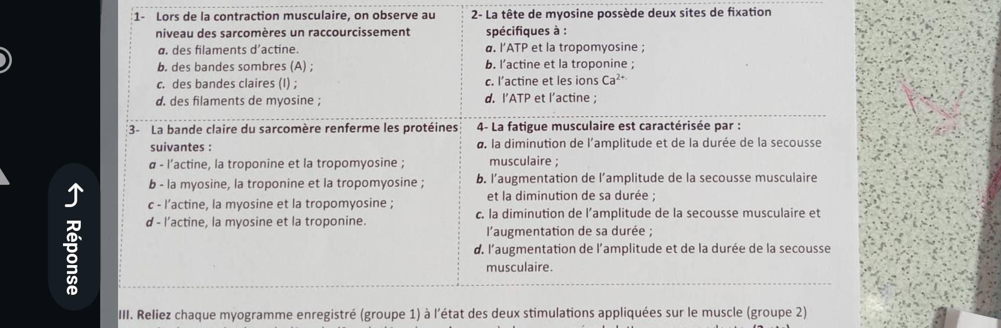 1- Lors de la contraction musculaire, on observe au 2 - La tête de myosine possède deux sites de fixation
niveau des sarcomères un raccourcissement spécifiques à :
a. des filaments d’actine. α. l’ATP et la tropomyosine ;
b. des bandes sombres (A) ; b. l’actine et la troponine ;
c. des bandes claires (I) ; c. l’actine et les ions Ca^(2+.)
d. des filaments de myosine ; d. I’ATP et l’actine ;
3- La bande claire du sarcomère renferme les protéines 4- La fatigue musculaire est caractérisée par :
suivantes : a. la diminution de l'amplitude et de la durée de la secousse
α - l’actine, la troponine et la tropomyosine ; musculaire ;
b - la myosine, la troponine et la tropomyosine ; b. l’augmentation de l’amplitude de la secousse musculaire
et la diminution de sa durée ;
c - l’actine, la myosine et la tropomyosine ;
c. la diminution de l’amplitude de la secousse musculaire et
d - l’actine, la myosine et la troponine.
l'augmentation de sa durée ;
d. l'augmentation de l'amplitude et de la durée de la secousse
musculaire.
III. Reliez chaque myogramme enregistré (groupe 1) à l'état des deux stimulations appliquées sur le muscle (groupe 2)