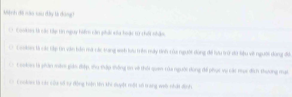 Mệnh đề nào sau đây là dúng?
Cookies là các tập tin nguy hiểm căn phải xóa hoặc từ chối nhân.
Cookies là các tập tin văn bản mã các trang web lưu trên máy tinh của người dùng để lưu trữ dữ liệu về người dùng đó
Cookies là phần mềm gián điệp, thu thập thông tin về thôi quen của người dùng để phục vụ các mục đích thương mai.
Cookies là các của số tự động hiện lên khi duyệt một số trang web nhất định.