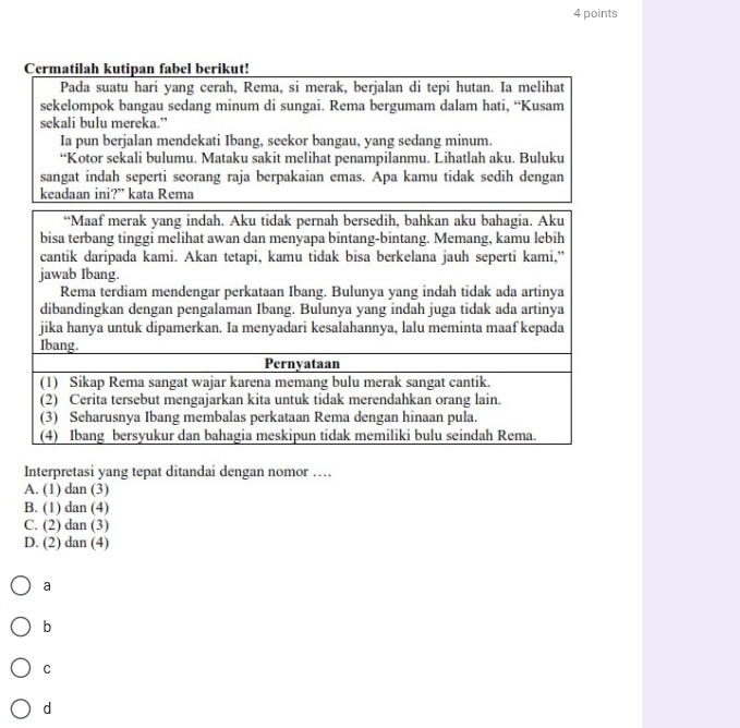Cermatilah kutipan fabel berikut!
Pada suatu hari yang cerah, Rema, si merak, berjalan di tepi hutan. Ia melihat
sekelompok bangau sedang minum di sungai. Rema bergumam dalam hati, “Kusam
sekali bulu mereka.”
Ia pun berjalan mendekati Ibang, seekor bangau, yang sedang minum.
“Kotor sekali bulumu. Mataku sakit melihat penampilanmu. Lihatlah aku. Buluku
Interpretasi yang tepat ditandai dengan nomor …
A. (1) dan (3)
B. (1) dan (4)
C. (2) dan (3)
D. (2) dan (4)
a
b
C
d