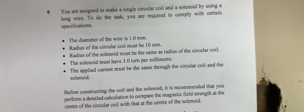 You are assigned to make a single circular coil and a solenoid by using a 
long wire. To do the task, you are required to comply with certain 
specifications. 
The diameter of the wire is 1.0 mm. 
Radius of the circular coil must be 10 mm. 
Radius of the solenoid must be the same as radius of the circular coil. 
The solenoid must have 1.0 turn per millimetre. 
The applied current must be the same through the circular coil and the 
solenoid. 
Before constructing the coil and the solenoid, it is recommended that you 
perform a detailed calculation to compare the magnetic field strength at the 
centre of the circular coil with that at the centre of the solenoid.