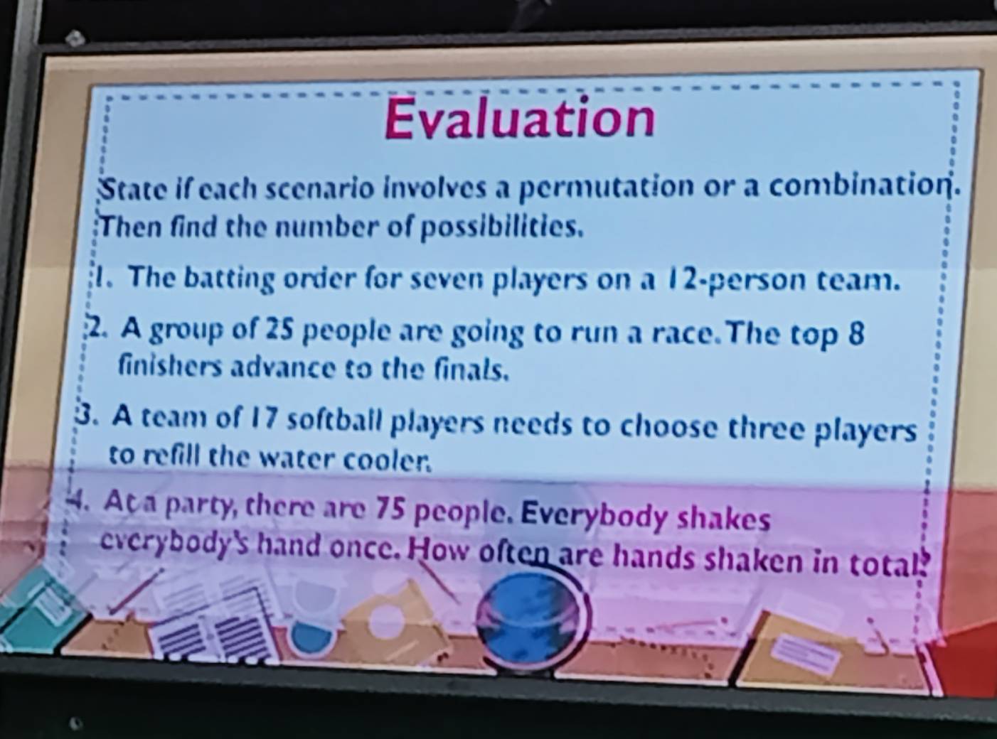 Evaluation 
State if each scenario involves a permutation or a combination. 
Then find the number of possibilities. 
1. The batting order for seven players on a 12 -person team. 
2. A group of 25 people are going to run a race.The top 8
finishers advance to the finals. 
3. A team of 17 softball players needs to choose three players 
to refill the water cooler. 
4. At a party, there are 75 people. Everybody shakes 
everybody's hand once. How often are hands shaken in total