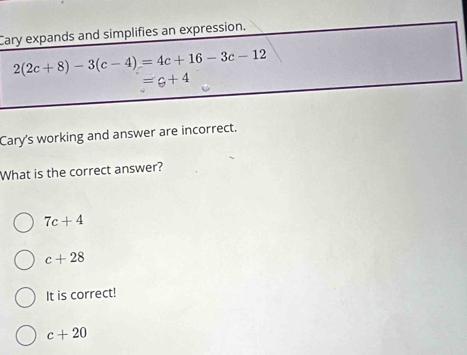 Cary expands and simplifies an expression.
2(2c+8)-3(c-4)=4c+16-3c-12
=g+4
Cary's working and answer are incorrect.
What is the correct answer?
7c+4
c+28
It is correct!
c+20