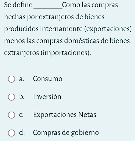 Se define_ Como las compras
hechas por extranjeros de bienes
producidos internamente (exportaciones)
menos las compras domésticas de bienes
extranjeros (importaciones).
a. Consumo
b. Inversión
c. Exportaciones Netas
d. Compras de gobierno