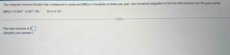 The marginal revenue function has x measured in years and MR(x) in hundreds of dollars per year. Use numerical integration to find the total revenue over the given period.
MR(x)=0.05x^3-0.9x^2+9x (0≤ x≤ 12)
The total revenue is $□. 
(Simplify your answer.)