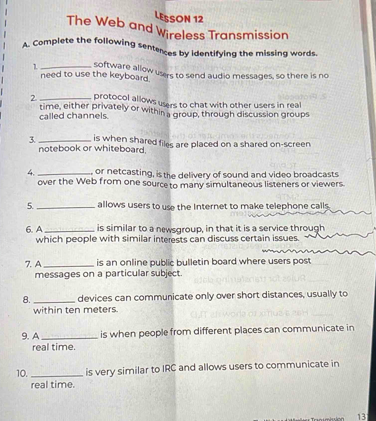 LESSON 12 
The Web and Wireless Transmission 
A. Complete the following sentences by identifying the missing words. 
1._ 
software allow users to send audio messages, so there is no 
need to use the keyboard. 
2._ 
protocol allows users to chat with other users in real 
time, either privately or within a group, through discussion groups 
called channels. 
3._ 
is when shared files are placed on a shared on-screen 
notebook or whiteboard. 
4. _, or netcasting, is the delivery of sound and video broadcasts 
over the Web from one source to many simultaneous listeners or viewers. 
5. _allows users to use the Internet to make telephone calls. 
6. A _is similar to a newsgroup, in that it is a service through 
which people with similar interests can discuss certain issues. 
7. A_ is an online public bulletin board where users post 
messages on a particular subject. 
8. _devices can communicate only over short distances, usually to 
within ten meters. 
9. A_ is when people from different places can communicate in 
real time. 
10._ 
is very similar to IRC and allows users to communicate in 
real time. 
emicción 13