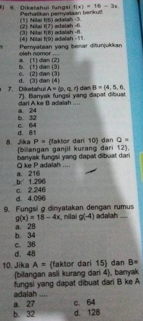 ) 6. Diketahui fungsi f(x)=16-3x. 
Perhatikan pernyataan berikut!
(1) Nilai f(6) adaiah -3.
(2) Nilai f(7) adalah -6.
(3) Nilai f(8) adalah -8.
(4) Nilai f(9) adalah -11.
7 Pernyataan yang benar ditunjukkan
oleh nomor ....
a. (1) dan (2)
b. (1) dan (3)
c. (2) dan (3)
d. (3) dan (4)
7. Diketahui A= p,q,r dan B= 4,5,6, 
7. Banyak fungsi yang dapat dibuat
dari A ke B adalah ....
a. 24
b. 32
c. 64
d. 81
8. Jika P= faktor dari 10  dan Q=
bilangan ganjil kurang dari 12 ,
banyak fungsi yang dapat dibuat dari
Q ke P adalah ....
a. 216
b. 1.296
c. 2.246
d. 4.096
9. Fungsi g dinyatakan dengan rumus
g(x)=18-4x , nilai g(-4) adalah ....
a. 28
b. 34
c. 36
d. 48
10. Jika A= faktor dari 15  dan B=
bilangan asli kurang dari 4 , banyak
fungsi yang dapat dibuat dari B ke A
adalah ....
a. 27 c. 64
b. 32 d. 128