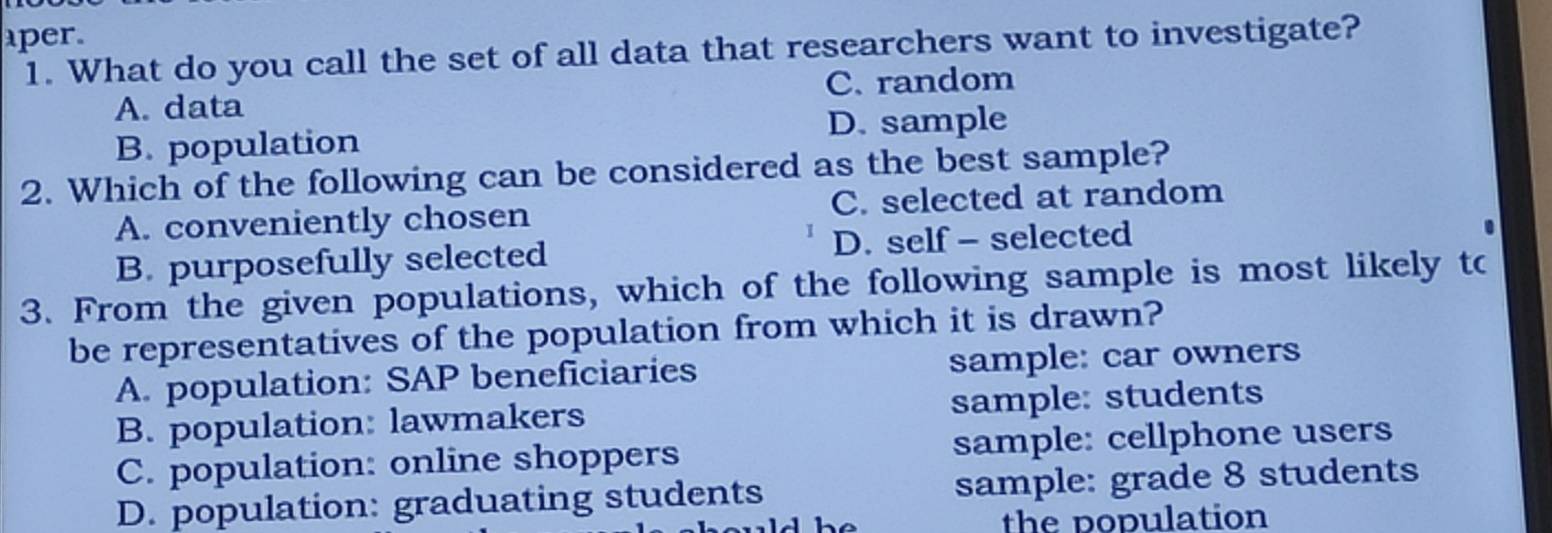 per.
1. What do you call the set of all data that researchers want to investigate?
A. data C. random
D. sample
B. population
2. Which of the following can be considered as the best sample?
A. conveniently chosen C. selected at random
B. purposefully selected D. self - selected
3. From the given populations, which of the following sample is most likely to
be representatives of the population from which it is drawn?
A. population: SAP beneficiaries sample: car owners
B. population: lawmakers sample: students
C. population: online shoppers sample: cellphone users
D. population: graduating students sample: grade 8 students
the population