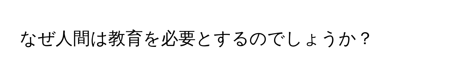 なぜ人間は教育を必要とするのでしょうか？