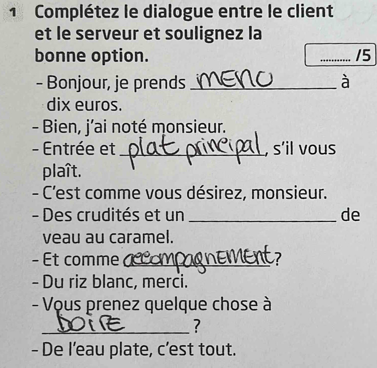 Complétez le dialogue entre le client 
et le serveur et soulignez la 
bonne option. _15 
- Bonjour, je prends _à 
dix euros. 
- Bien, j’ai noté monsieur. 
- Entrée et _, s’il vous 
plaît. 
- C'est comme vous désirez, monsieur. 
- Des crudités et un _de 
veau au caramel. 
- Et comme _a 
- Du riz blanc, merci. 
- Vous prenez quelque chose à 
_? 
- De l’eau plate, c’est tout.