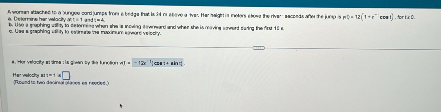 A woman attached to a bungee cord jumps from a bridge that is 24 m above a river. Her height in meters above the river t seconds after the jump is y(t)=12(1+e^(-t)cos t) , for t≥ 0. 
a. Determine her velocity at t=1 and t=4. 
b. Use a graphing utility to determine when she is moving downward and when she is moving upward during the first 10 s. 
c. Use a graphing utility to estimate the maximum upward velocity. 
a. Her velocity at time t is given by the function v(t)=-12e^(-t)(cos t+sin t). 
Her velocity a t=1 ie □ . 
(Round to two decimal places as needed.)