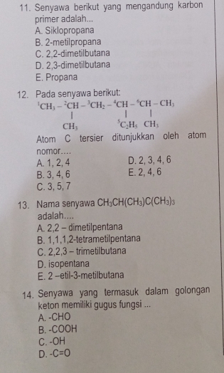 Senyawa berikut yang mengandung karbon
primer adalah...
A. Siklopropana
B. 2 -metilpropana
C. 2, 2 -dimetilbutana
D. 2, 3 -dimetilbutana
E. Propana
12. Pada senyawa berikut:
^1CH_3-^2CH-^3CH_2-^4CH-^6CH-CH_3,CH_3 CH_3&endarray 
Atom C tersier ditunjukkan oleh atom
nomor....
A. 1, 2, 4 D. 2, 3, 4, 6
B. 3, 4, 6 E. 2, 4, 6
C. 3, 5, 7
13. Nama senyawa CH_3CH(CH_3)C(CH_3)_3
adalah....
A. 2, 2 - dimetilpentana
B. 1, 1, 1, 2 -tetrametilpentana
C. 2, 2, 3 - trimetilbutana
D. isopentana
E. 2 -etil- 3 -metilbutana
14. Senyawa yang termasuk dalam golongan
keton memiliki gugus fungsi ...
A. -CHO
B. -COOH
C. -OH
D. -C=0