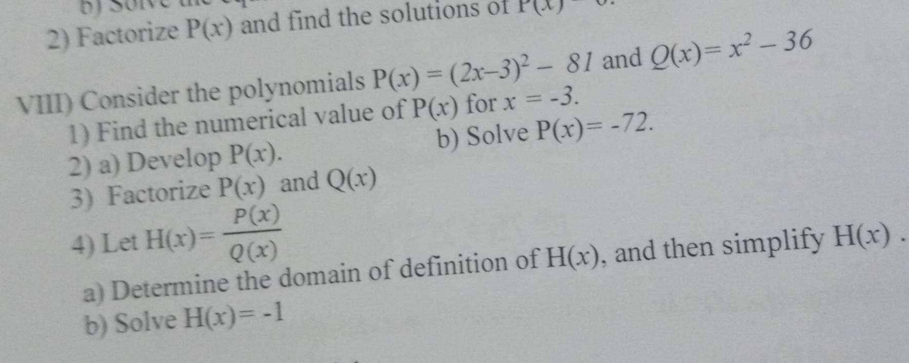 Factorize P(x) and find the solutions of P(x)
VIII) Consider the polynomials P(x)=(2x-3)^2-81 and Q(x)=x^2-36
1) Find the numerical value of P(x) for x=-3. 
2) a) Develop P(x). b) Solve P(x)=-72. 
3) Factorize P(x) and Q(x)
4) Let H(x)= P(x)/Q(x)  , and then simplify H(x). 
a) Determine the domain of definition of H(x)
b) Solve H(x)=-1