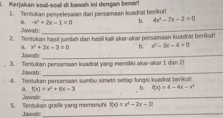 Kerjakan soal-soal di bawah ini dengan benar! 
1. Tentukan penyelesaian dari persamaan kuadrat berikut! 
a. -x^2+2x-1=0
b. 4x^2-7x-2=0
Jawab:_ 
2. Tentukan hasil jumlah dan hasil kali akar-akar persamaan kuadrat berikut! 
a. x^2+2x-3=0 b. x^2-3x-4=0
Jawab:_ 
3. Tentukan persamaan kuadrat yang memiliki akar-akar 1 dan 2! 
Jawab:_ 
4. Tentukan persamaan sumbu simetri setiap fungsi kuadrat berikut! 
a. f(x)=x^2+6x-3
b. f(x)=4-4x-x^2
Jawab:_ 
5. Tentukan grafik yang memenuhi f(x)=x^2-2x-3!
Jawab:_