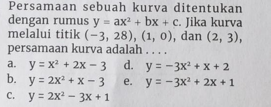 Persamaan sebuah kurva ditentukan
dengan rumus y=ax^2+bx+c. Jika kurva
melalui titik (-3,28),(1,0) , dan (2,3), 
persamaan kurva adalah . . . .
a. y=x^2+2x-3 d. y=-3x^2+x+2
b. y=2x^2+x-3 e. y=-3x^2+2x+1
C. y=2x^2-3x+1