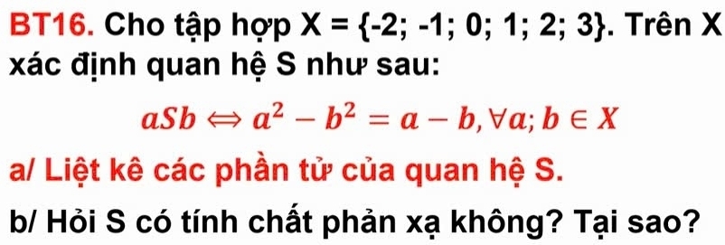 BT16. Cho tập hợp X= -2;-1;0;1;2;3. Trên X
xác định quan hệ S như sau:
aSbLeftrightarrow a^2-b^2=a-b , ∀a; b∈ X
a/ Liệt kê các phần tử của quan hệ S. 
b/ Hỏi S có tính chất phản xạ không? Tại sao?