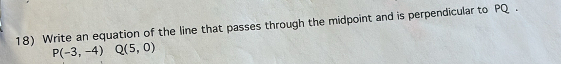Write an equation of the line that passes through the midpoint and is perpendicular to PQ.
P(-3,-4) Q(5,0)