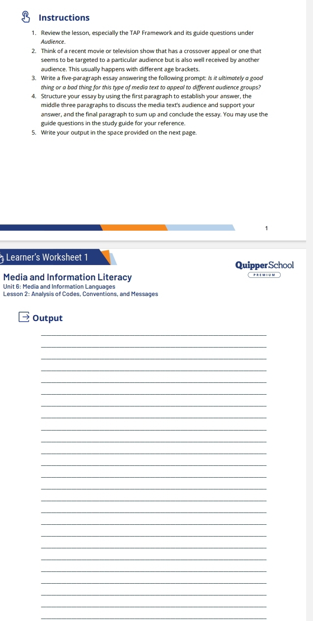 Instructions 
1. Review the lesson, especially the TAP Framework and its guide questions under 
Audience 
2. Think of a recent movie or television show that has a crossover appeal or one that 
seems to be targeted to a particular audience but is also well received by another 
audience. This usually happens with different age brackets. 
3. Write a five-paragraph essay answering the following prompt: Is it ultimately a good 
thing or a bad thing for this type of media text to appeal to different audience groups? 
4. Structure your essay by using the first paragraph to establish your answer, the 
middle three paragraphs to discuss the media text's audience and support your 
answer, and the final paragraph to sum up and conclude the essay. You may use the 
guide questions in the study guide for your reference. 
5. Write your output in the space provided on the next page. 
Learner’s Worksheet 1 
Quipper School 
Media and Information Literacy prem i um 
Unit 6: Media and Information Languages 
Lesson 2: Analysis of Codes, Conventions, and Messages 
Output 
_ 
_ 
_ 
_ 
_ 
_ 
_ 
_ 
_ 
_ 
_ 
_ 
_ 
_ 
_ 
_ 
_ 
_ 
_ 
_ 
_ 
_ 
_ 
_ 
_