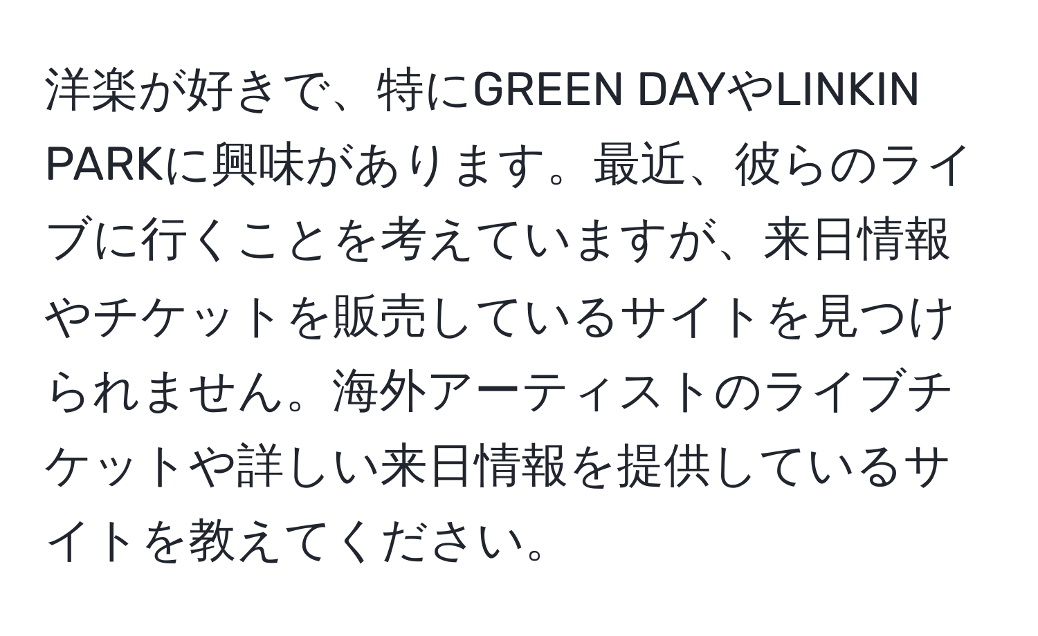 洋楽が好きで、特にGREEN DAYやLINKIN PARKに興味があります。最近、彼らのライブに行くことを考えていますが、来日情報やチケットを販売しているサイトを見つけられません。海外アーティストのライブチケットや詳しい来日情報を提供しているサイトを教えてください。