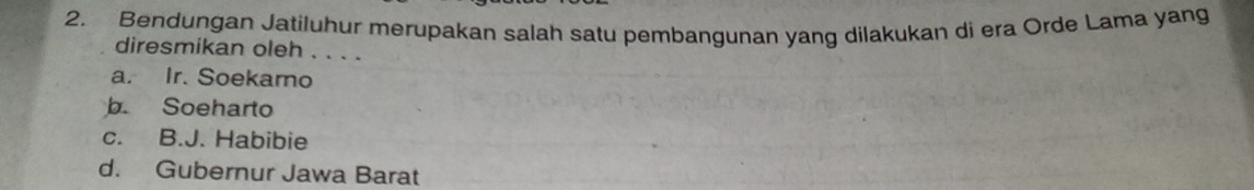 Bendungan Jatiluhur merupakan salah satu pembangunan yang dilakukan di era Orde Lama yang
diresmikan oleh . . . .
a. Ir. Soekaro
b. Soeharto
c. B.J. Habibie
d. Gubernur Jawa Barat