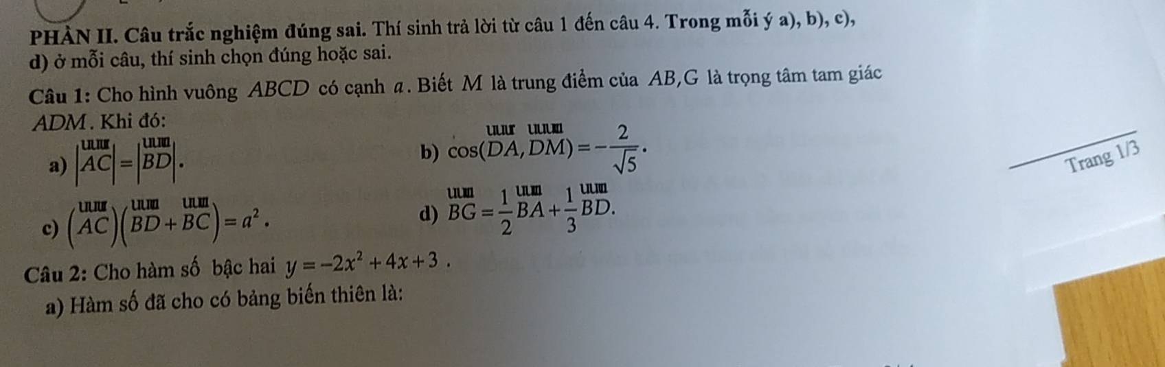 PHÀN II. Câu trắc nghiệm đúng sai. Thí sinh trả lời từ câu 1 đến câu 4. Trong mỗi ý a), b), c), 
d) ở mỗi câu, thí sinh chọn đúng hoặc sai. 
Câu 1: Cho hình vuông ABCD có cạnh a. Biết M là trung điểm của AB,G là trọng tâm tam giác
ADM. Khi đó: 
a) |beginarrayr uumAC|=|BD|.endarray 
b) beginarrayr uuruum cos (DA,DM)=- 2/sqrt(5) .endarray
_ 
Trang 1/3
c) (beginarrayr uur ACendarray )(beginarrayr um&uun BD+BC)^.)=a^2. endarray 
d) beginarrayr uun BG= 1/2 BA+ 1/3 BD. endarray
Câu 2: Cho hàm số bậc hai y=-2x^2+4x+3. 
a) Hàm số đã cho có bảng biến thiên là: