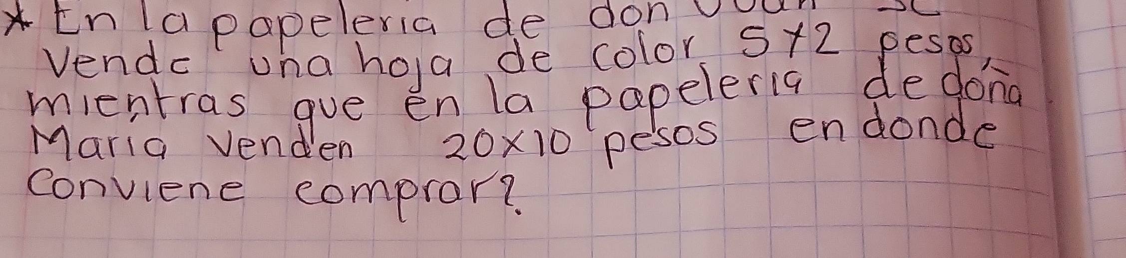 En la papeleria de don vuu
5* 2
Vendc una hoa de color pesas 
mientras gue en la papeleria dedong 
Maria venden
20* 10 pesos endonde 
conviene compror?