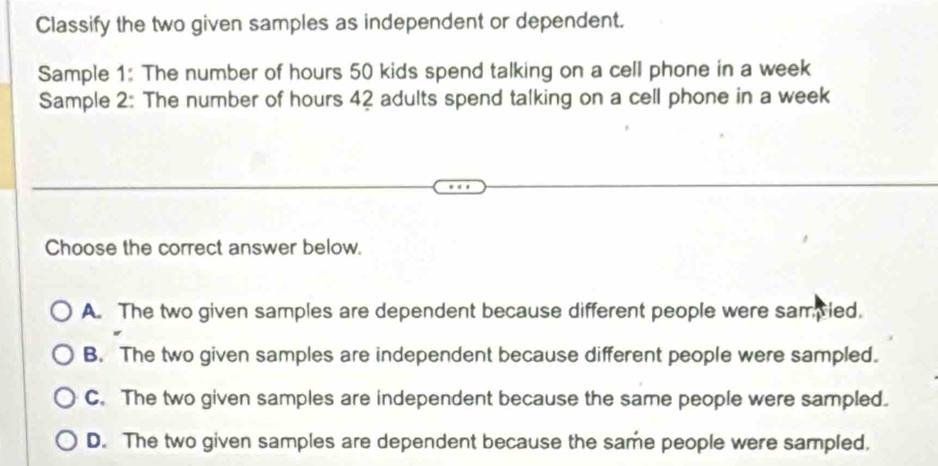 Classify the two given samples as independent or dependent.
Sample 1: The number of hours 50 kids spend talking on a cell phone in a week
Sample 2: The number of hours 42 adults spend talking on a cell phone in a week
Choose the correct answer below.
A. The two given samples are dependent because different people were sampled.
B. The two given samples are independent because different people were sampled.
C. The two given samples are independent because the same people were sampled.
D. The two given samples are dependent because the same people were sampled,