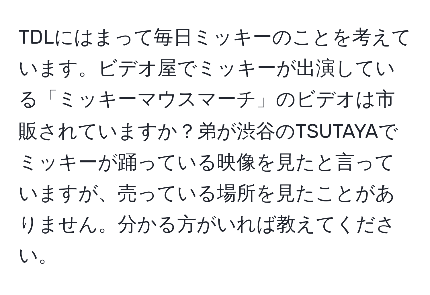 TDLにはまって毎日ミッキーのことを考えています。ビデオ屋でミッキーが出演している「ミッキーマウスマーチ」のビデオは市販されていますか？弟が渋谷のTSUTAYAでミッキーが踊っている映像を見たと言っていますが、売っている場所を見たことがありません。分かる方がいれば教えてください。