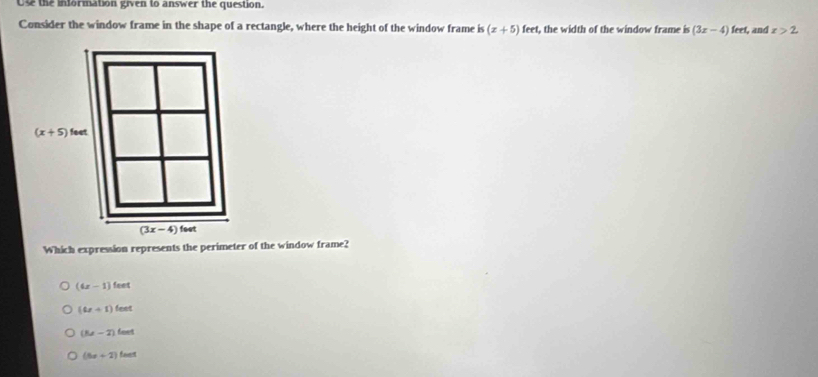 Use the information given to answer the question.
Consider the window frame in the shape of a rectangle, where the height of the window frame is(x+5)feet t, the width of the window frame is (3x-4)feet , and x>2
Which expression represents the perimeter of the window frame?
(6x-1)feet
(4x+1)teet
(Ex-2)teet
(6x+2)faet