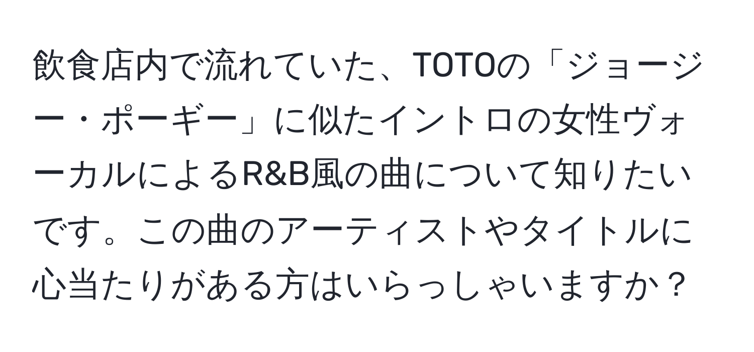 飲食店内で流れていた、TOTOの「ジョージー・ポーギー」に似たイントロの女性ヴォーカルによるR&B風の曲について知りたいです。この曲のアーティストやタイトルに心当たりがある方はいらっしゃいますか？